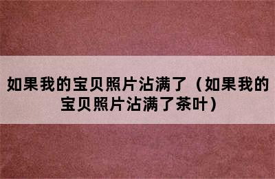 如果我的宝贝照片沾满了（如果我的宝贝照片沾满了茶叶）