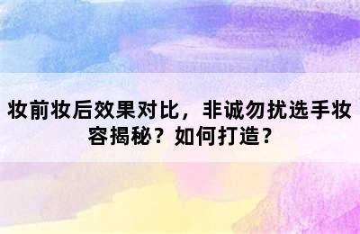 妆前妆后效果对比，非诚勿扰选手妆容揭秘？如何打造？