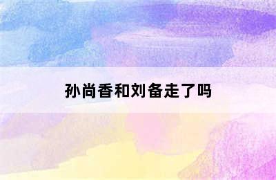 孙尚香和刘备走了吗