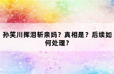 孙笑川挥泪斩亲妈？真相是？后续如何处理？