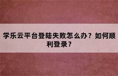 学乐云平台登陆失败怎么办？如何顺利登录？