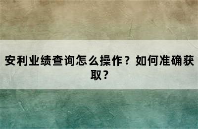 安利业绩查询怎么操作？如何准确获取？