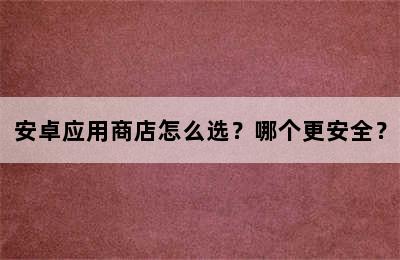 安卓应用商店怎么选？哪个更安全？