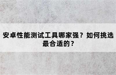 安卓性能测试工具哪家强？如何挑选最合适的？