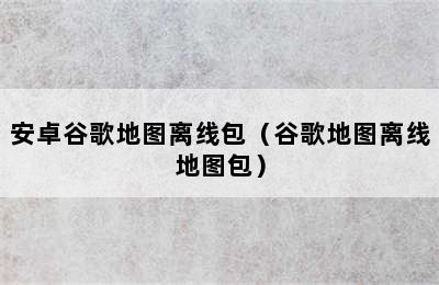 安卓谷歌地图离线包（谷歌地图离线地图包）