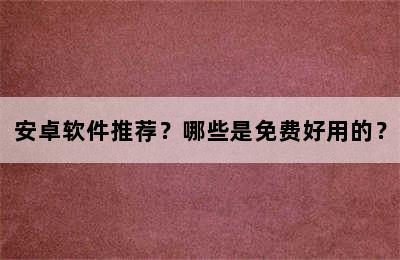 安卓软件推荐？哪些是免费好用的？