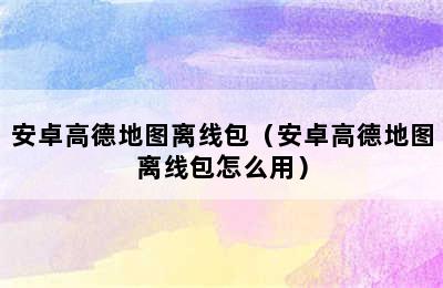 安卓高德地图离线包（安卓高德地图离线包怎么用）