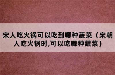 宋人吃火锅可以吃到哪种蔬菜（宋朝人吃火锅时,可以吃哪种蔬菜）