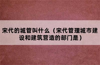 宋代的城管叫什么（宋代管理城市建设和建筑营造的部门是）