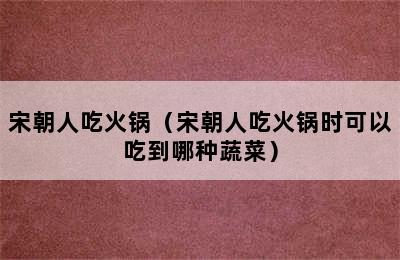 宋朝人吃火锅（宋朝人吃火锅时可以吃到哪种蔬菜）