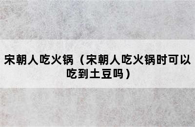 宋朝人吃火锅（宋朝人吃火锅时可以吃到土豆吗）