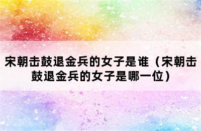 宋朝击鼓退金兵的女子是谁（宋朝击鼓退金兵的女子是哪一位）