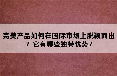 完美产品如何在国际市场上脱颖而出？它有哪些独特优势？