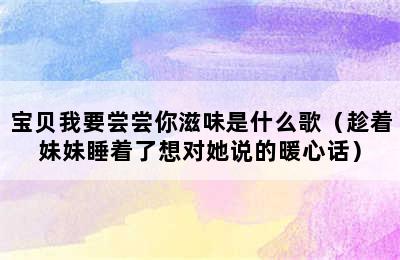 宝贝我要尝尝你滋味是什么歌（趁着妹妹睡着了想对她说的暖心话）