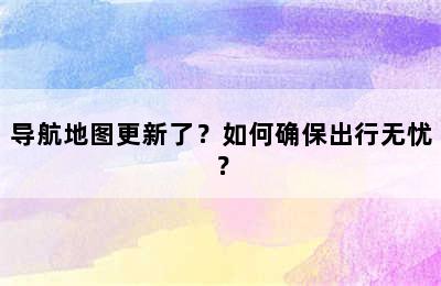 导航地图更新了？如何确保出行无忧？