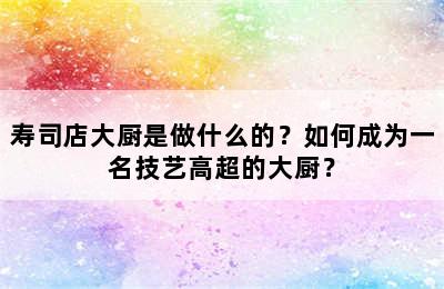 寿司店大厨是做什么的？如何成为一名技艺高超的大厨？