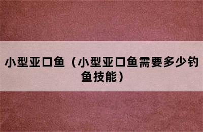 小型亚口鱼（小型亚口鱼需要多少钓鱼技能）