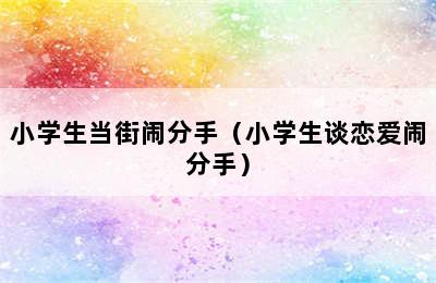 小学生当街闹分手（小学生谈恋爱闹分手）