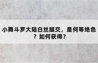 小舞斗罗大陆白丝腿交，是何等绝色？如何获得？