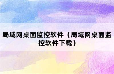 局域网桌面监控软件（局域网桌面监控软件下载）