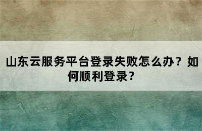 山东云服务平台登录失败怎么办？如何顺利登录？