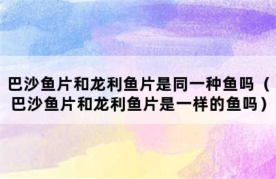 巴沙鱼片和龙利鱼片是同一种鱼吗（巴沙鱼片和龙利鱼片是一样的鱼吗）