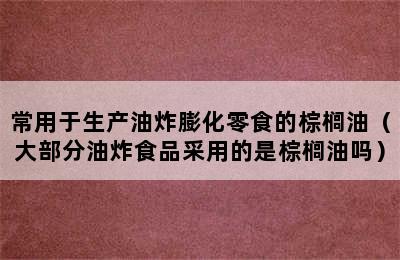 常用于生产油炸膨化零食的棕榈油（大部分油炸食品采用的是棕榈油吗）