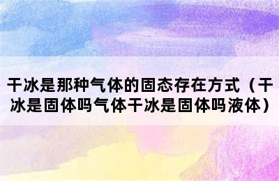 干冰是那种气体的固态存在方式（干冰是固体吗气体干冰是固体吗液体）