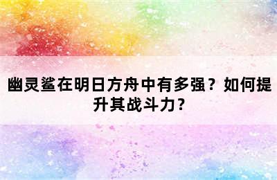 幽灵鲨在明日方舟中有多强？如何提升其战斗力？