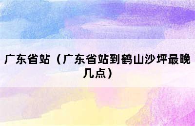 广东省站（广东省站到鹤山沙坪最晚几点）