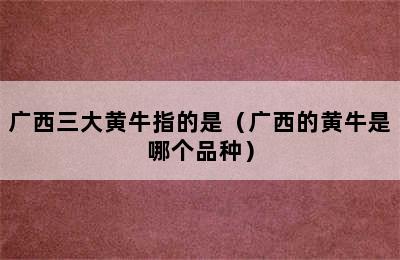 广西三大黄牛指的是（广西的黄牛是哪个品种）