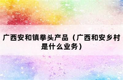 广西安和镇拳头产品（广西和安乡村是什么业务）