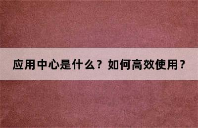 应用中心是什么？如何高效使用？