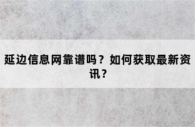 延边信息网靠谱吗？如何获取最新资讯？