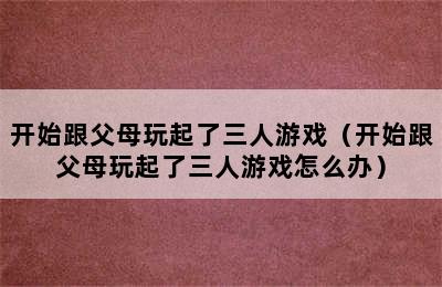 开始跟父母玩起了三人游戏（开始跟父母玩起了三人游戏怎么办）