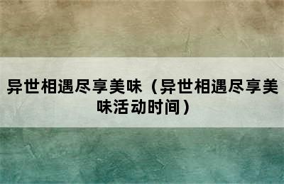 异世相遇尽享美味（异世相遇尽享美味活动时间）