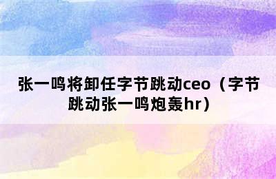 张一鸣将卸任字节跳动ceo（字节跳动张一鸣炮轰hr）