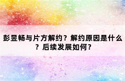 彭昱畅与片方解约？解约原因是什么？后续发展如何？