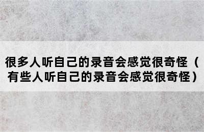 很多人听自己的录音会感觉很奇怪（有些人听自己的录音会感觉很奇怪）