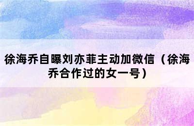 徐海乔自曝刘亦菲主动加微信（徐海乔合作过的女一号）