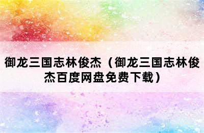 御龙三国志林俊杰（御龙三国志林俊杰百度网盘免费下载）