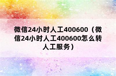 微信24小时人工400600（微信24小时人工400600怎么转人工服务）