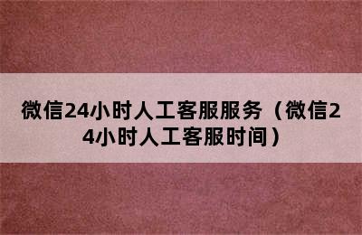 微信24小时人工客服服务（微信24小时人工客服时间）