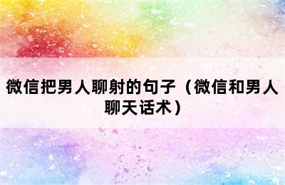 微信把男人聊射的句子（微信和男人聊天话术）