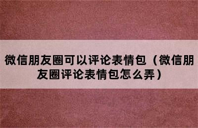 微信朋友圈可以评论表情包（微信朋友圈评论表情包怎么弄）