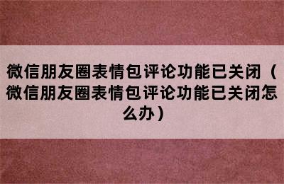 微信朋友圈表情包评论功能已关闭（微信朋友圈表情包评论功能已关闭怎么办）