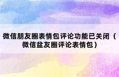 微信朋友圈表情包评论功能已关闭（微信盆友圈评论表情包）