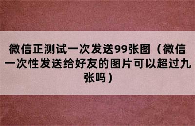 微信正测试一次发送99张图（微信一次性发送给好友的图片可以超过九张吗）