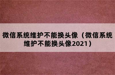 微信系统维护不能换头像（微信系统维护不能换头像2021）