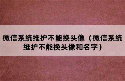 微信系统维护不能换头像（微信系统维护不能换头像和名字）